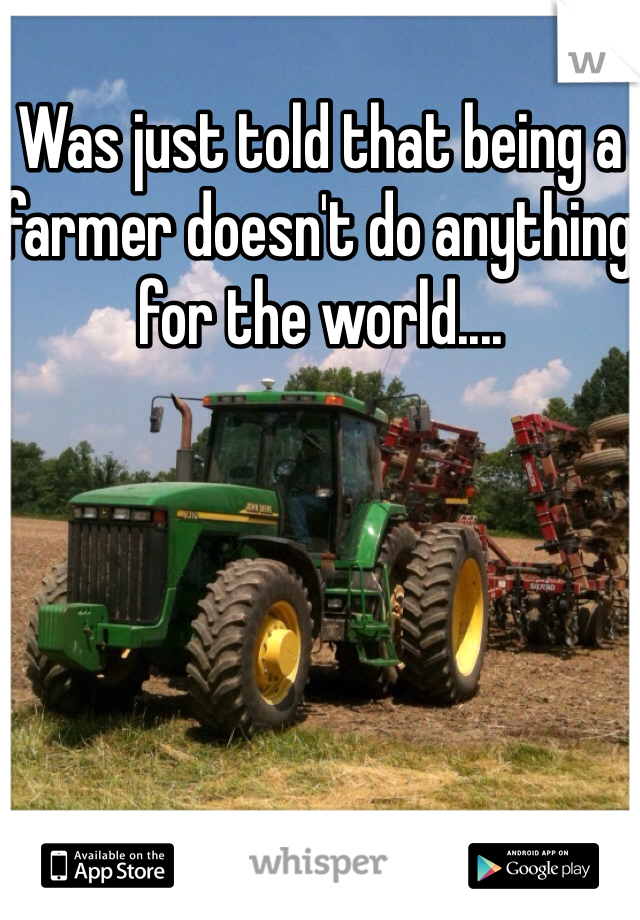 Was just told that being a farmer doesn't do anything for the world.... 