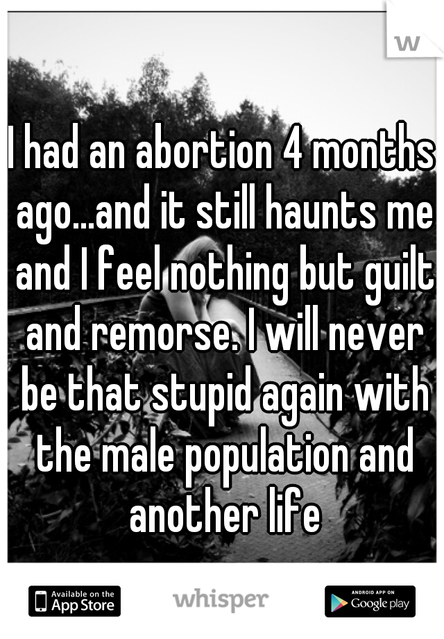 I had an abortion 4 months ago...and it still haunts me and I feel nothing but guilt and remorse. I will never be that stupid again with the male population and another life