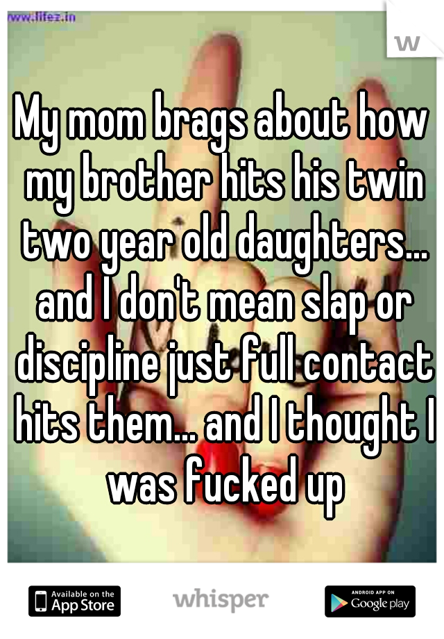 My mom brags about how my brother hits his twin two year old daughters... and I don't mean slap or discipline just full contact hits them... and I thought I was fucked up