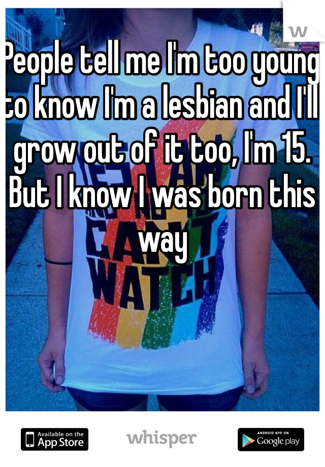 People tell me I'm too young to know I'm a lesbian and I'll grow out of it too, I'm 15. But I know I was born this way