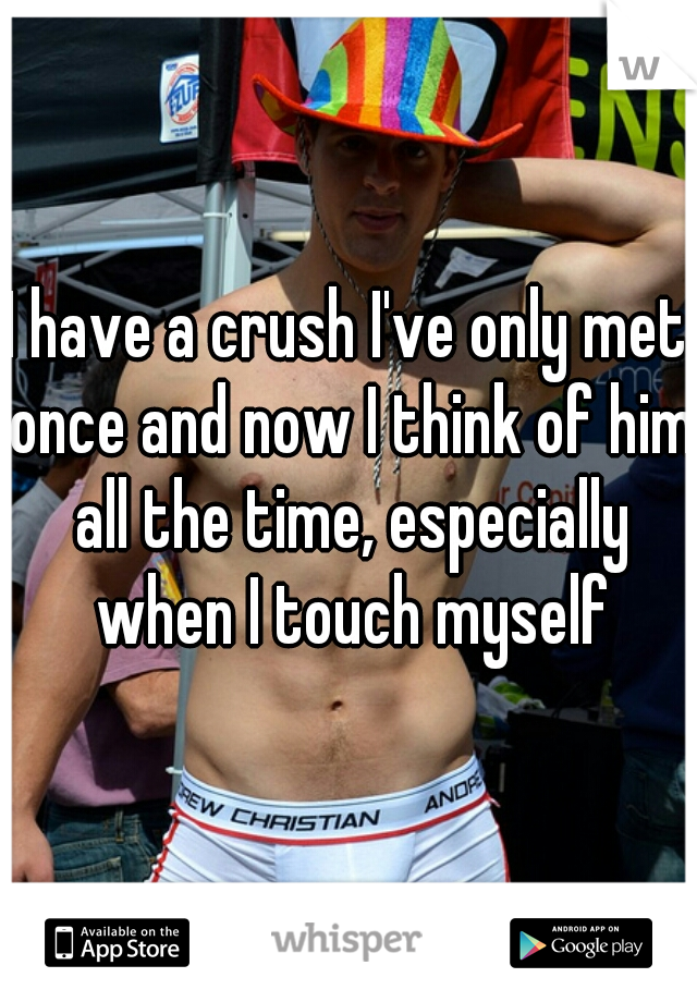 I have a crush I've only met once and now I think of him all the time, especially when I touch myself