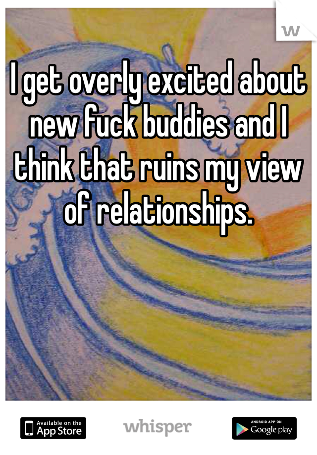 I get overly excited about new fuck buddies and I think that ruins my view of relationships.