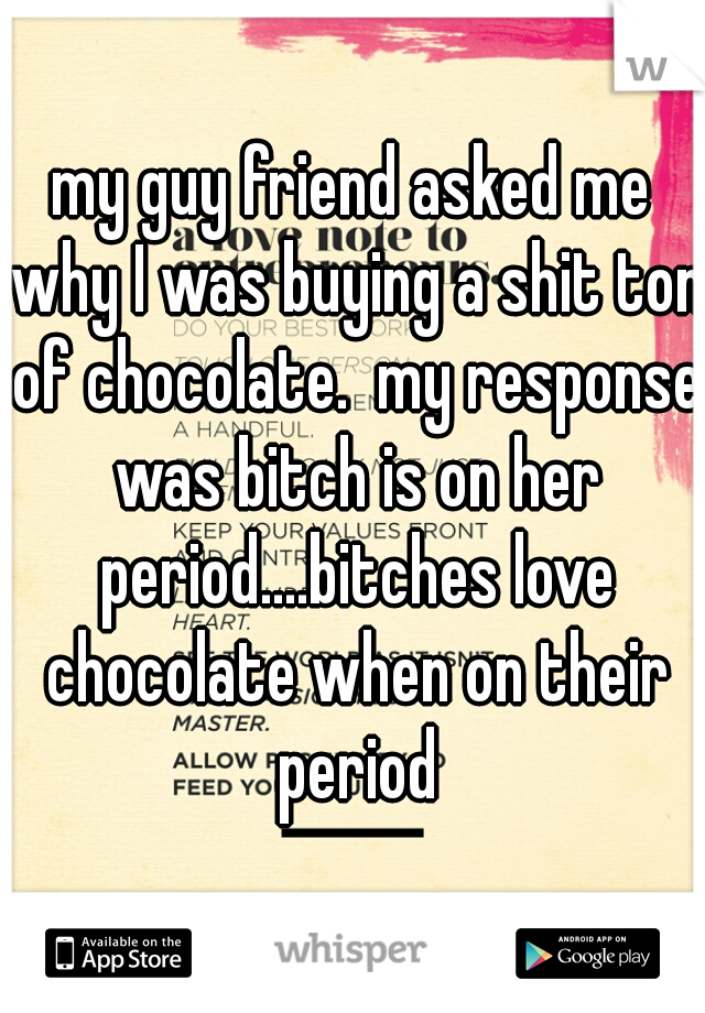my guy friend asked me why I was buying a shit ton of chocolate.  my response was bitch is on her period....bitches love chocolate when on their period