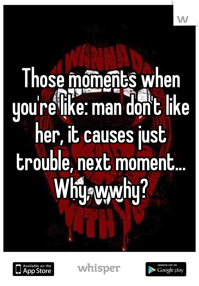Those moments when you're like: man don't like her, it causes just trouble, next moment... Why, wwhy?
