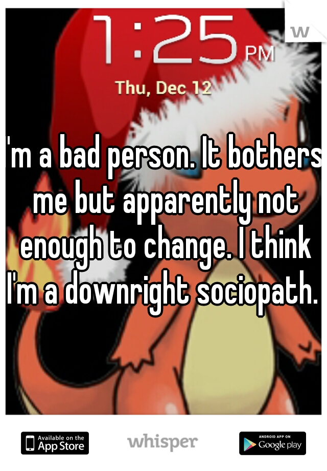 I'm a bad person. It bothers me but apparently not enough to change. I think I'm a downright sociopath. 