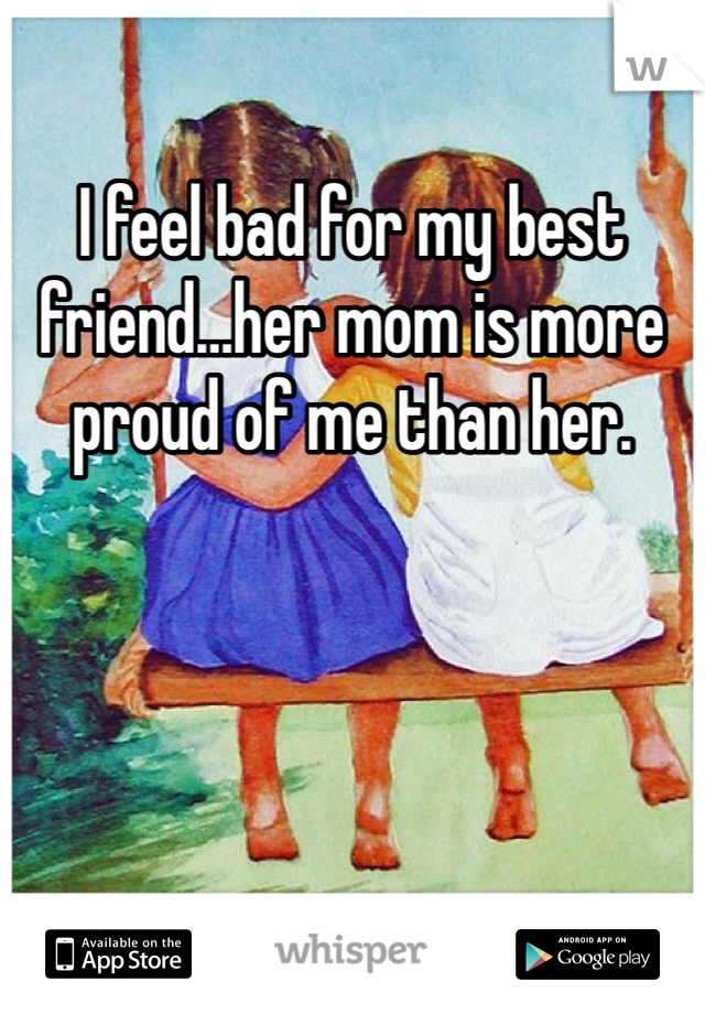 I feel bad for my best friend…her mom is more proud of me than her. 