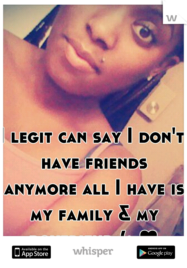 I legit can say I don't have friends anymore all I have is my family & my boyfriend (: ♥