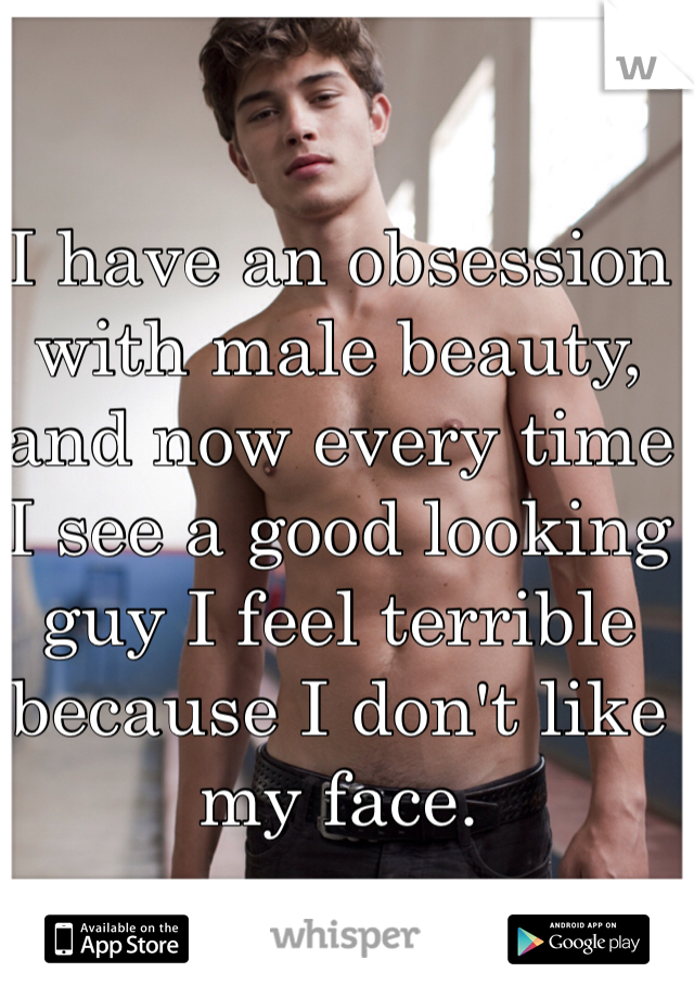 I have an obsession with male beauty, and now every time I see a good looking guy I feel terrible because I don't like my face.