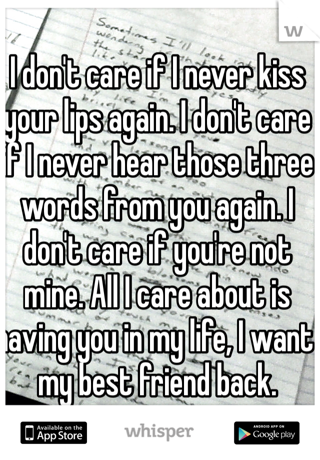 I don't care if I never kiss your lips again. I don't care if I never hear those three words from you again. I don't care if you're not mine. All I care about is having you in my life, I want my best friend back. 