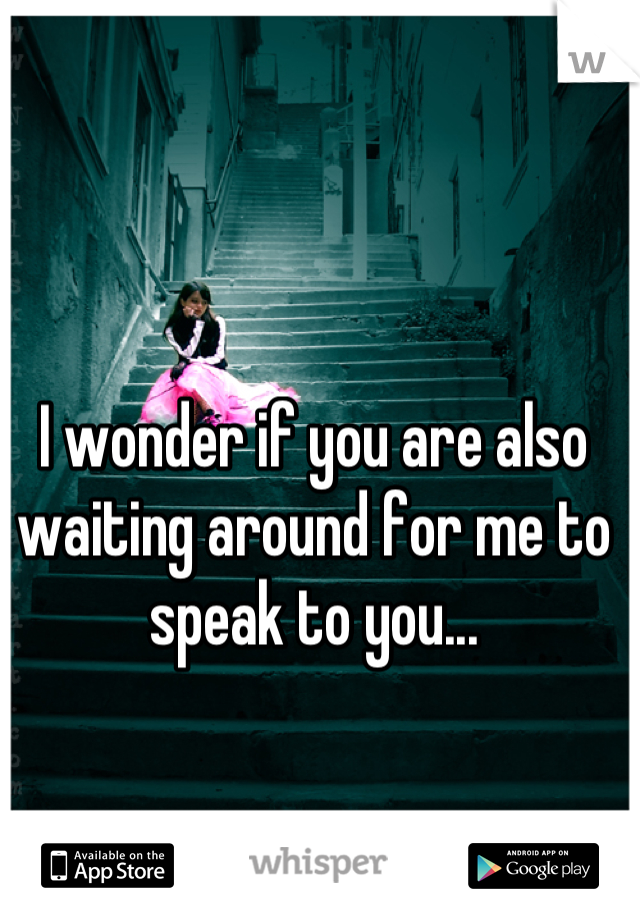 I wonder if you are also waiting around for me to speak to you...
