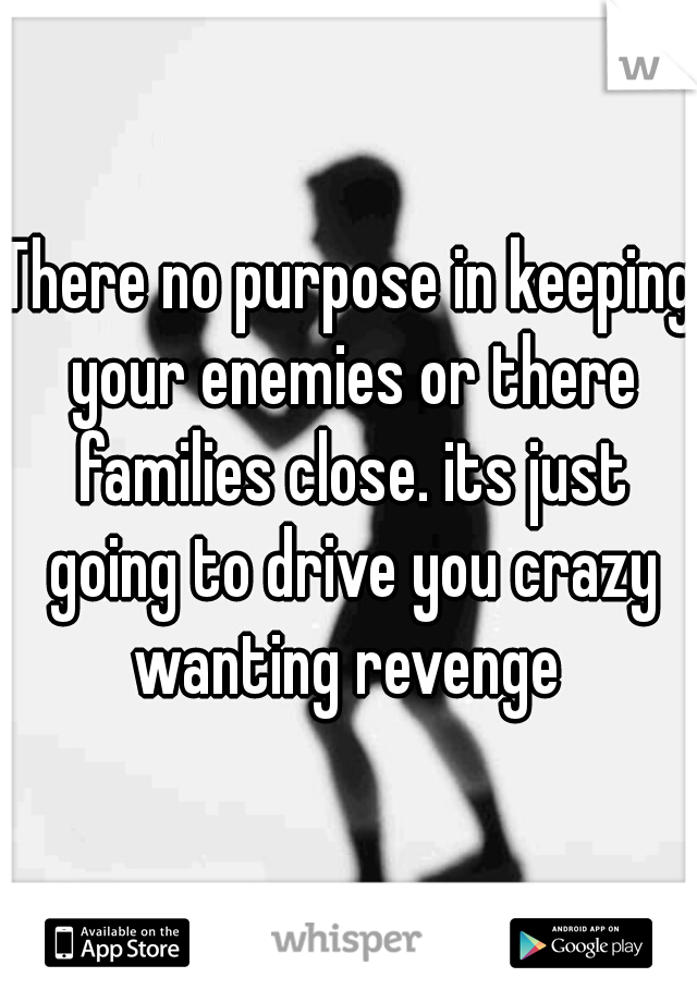 There no purpose in keeping your enemies or there families close. its just going to drive you crazy wanting revenge 
