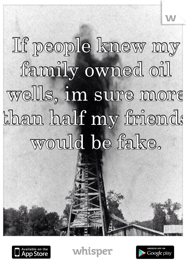 If people knew my family owned oil wells, im sure more than half my friends would be fake.