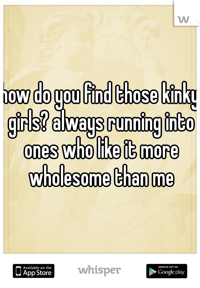 how do you find those kinky girls? always running into ones who like it more wholesome than me