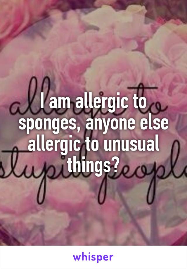 I am allergic to sponges, anyone else allergic to unusual things?