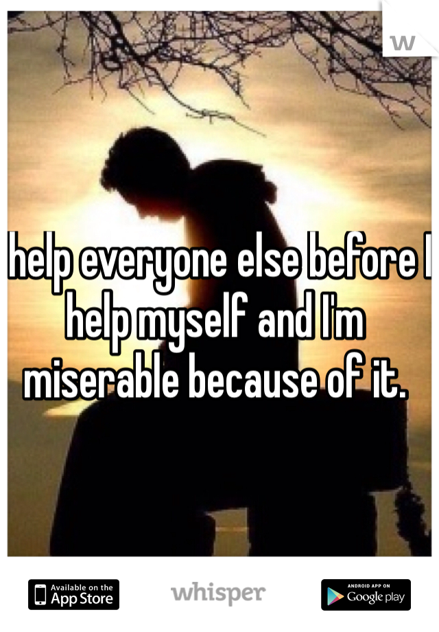 I help everyone else before I help myself and I'm miserable because of it. 