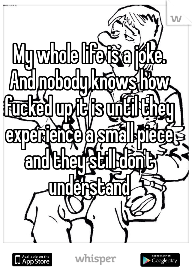 My whole life is a joke.  And nobody knows how fucked up it is until they experience a small piece and they still don't understand 