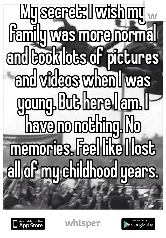 My secret: I wish my family was more normal and took lots of pictures and videos when I was young. But here I am. I have no nothing. No memories. Feel like I lost all of my childhood years.
