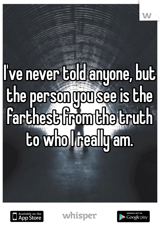 I've never told anyone, but the person you see is the farthest from the truth to who I really am.