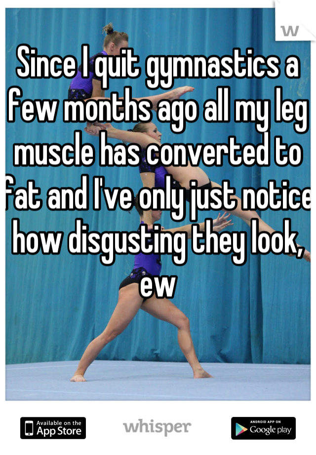 Since I quit gymnastics a few months ago all my leg muscle has converted to fat and I've only just notice how disgusting they look, ew