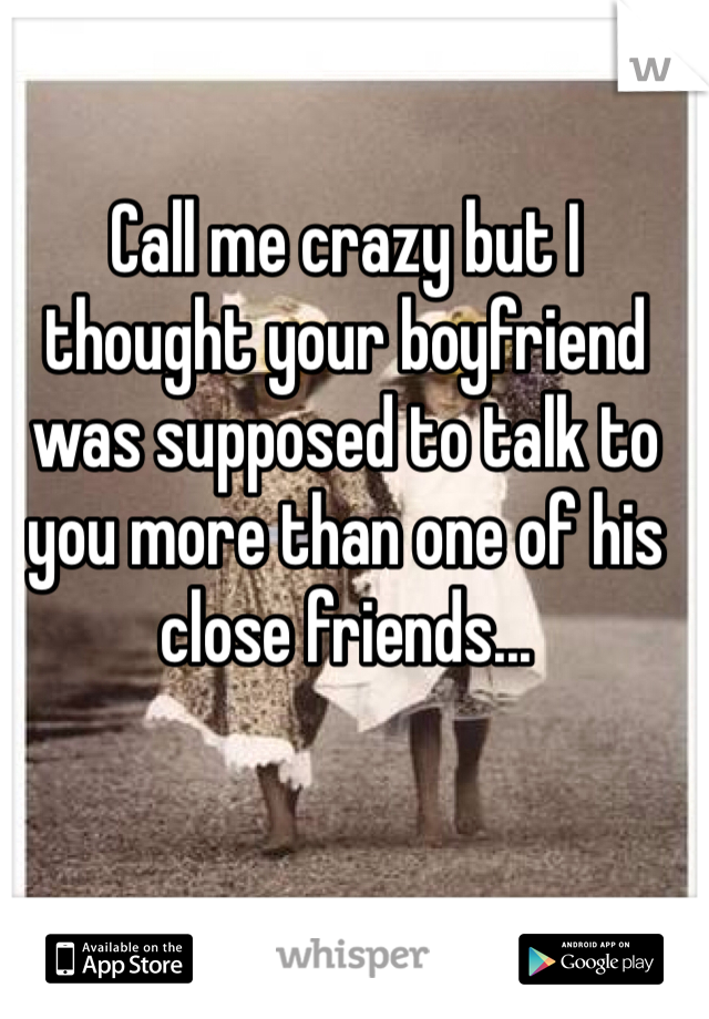 Call me crazy but I thought your boyfriend was supposed to talk to you more than one of his close friends...