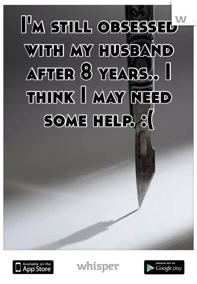 I'm still obsessed with my husband after 8 years.. I think I may need some help. :(
