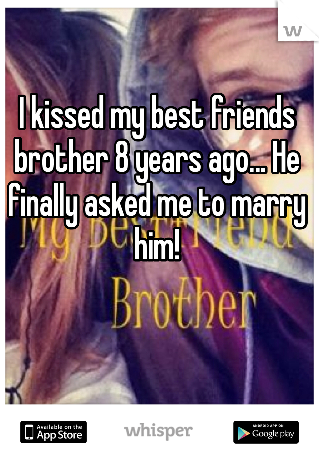 I kissed my best friends brother 8 years ago... He finally asked me to marry him! 