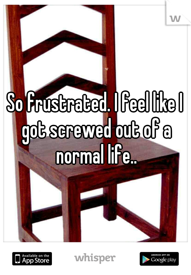 So frustrated. I feel like I got screwed out of a normal life..
