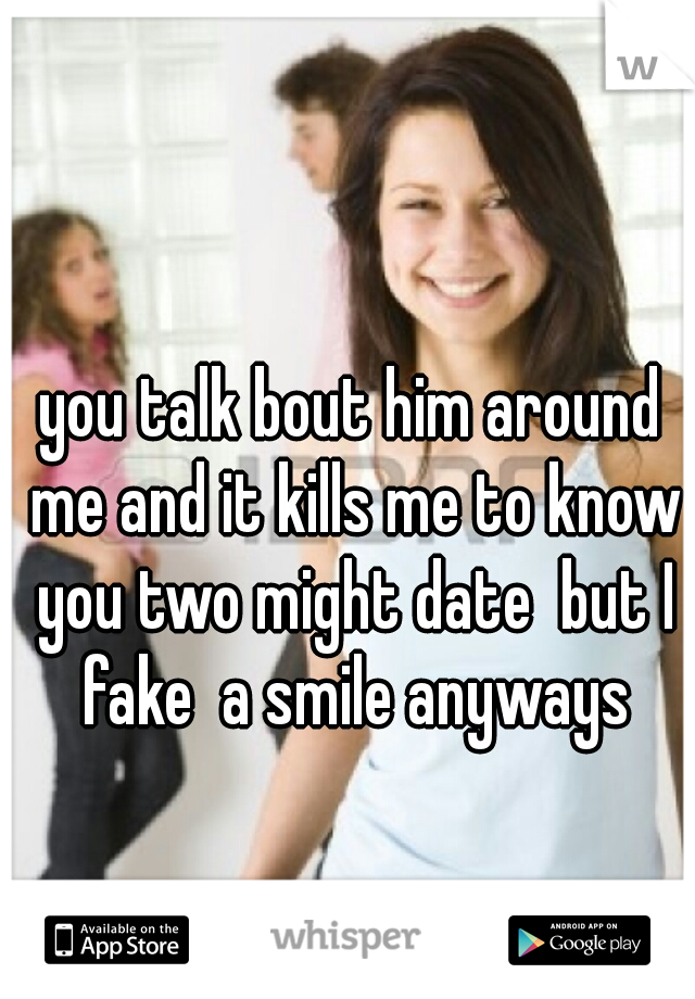 you talk bout him around me and it kills me to know you two might date  but I fake  a smile anyways