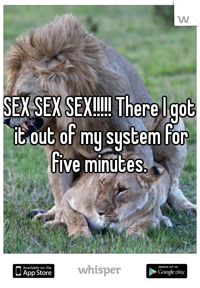 SEX SEX SEX!!!!! There I got it out of my system for five minutes. 