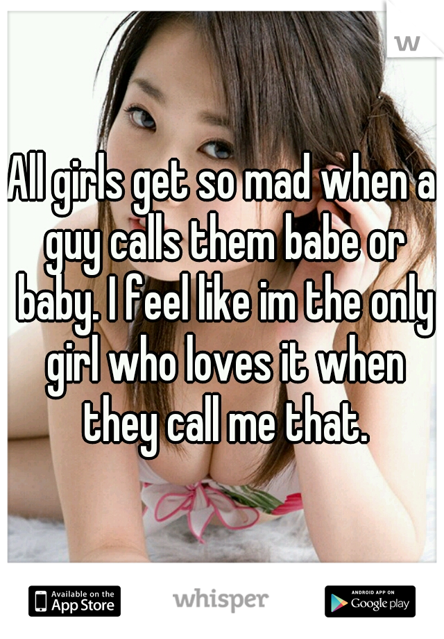 All girls get so mad when a guy calls them babe or baby. I feel like im the only girl who loves it when they call me that.