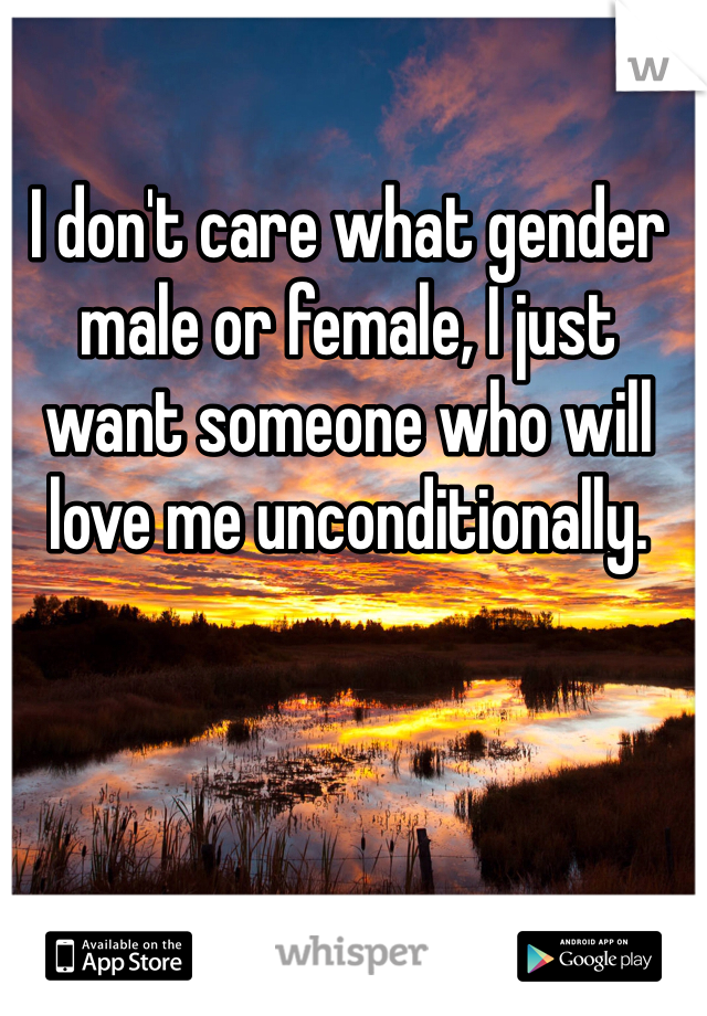 I don't care what gender male or female, I just want someone who will love me unconditionally.