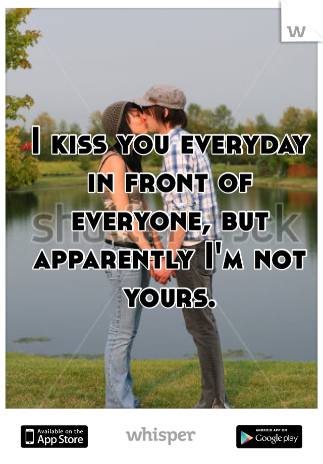 I kiss you everyday in front of everyone, but apparently I'm not yours.