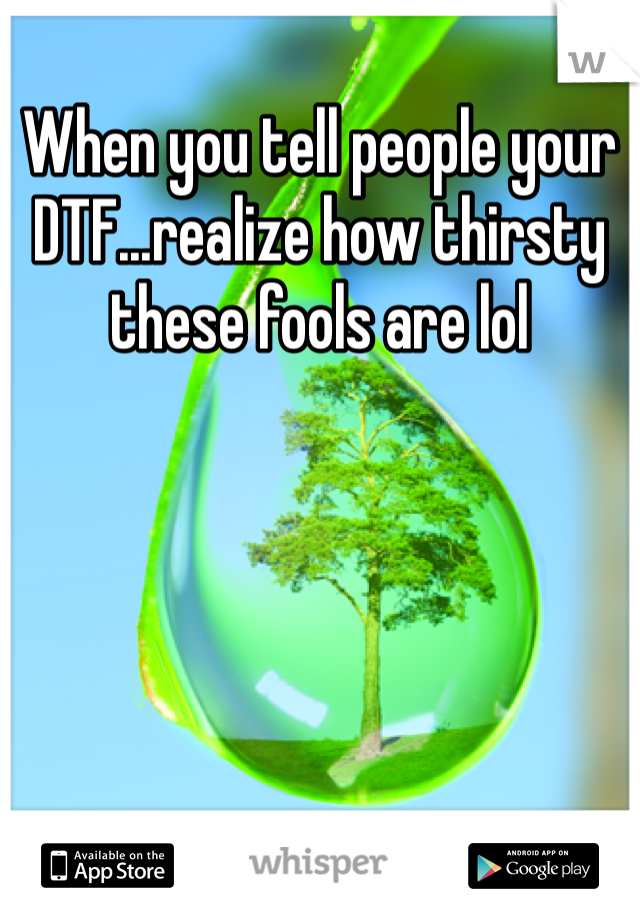 When you tell people your DTF...realize how thirsty these fools are lol