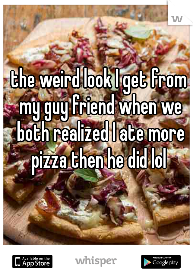 the weird look I get from my guy friend when we both realized I ate more pizza then he did lol 