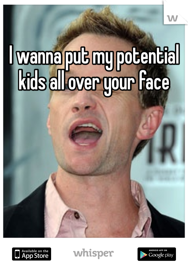 I wanna put my potential kids all over your face 
