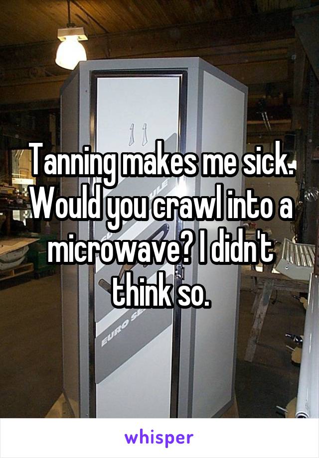 Tanning makes me sick. Would you crawl into a microwave? I didn't think so.