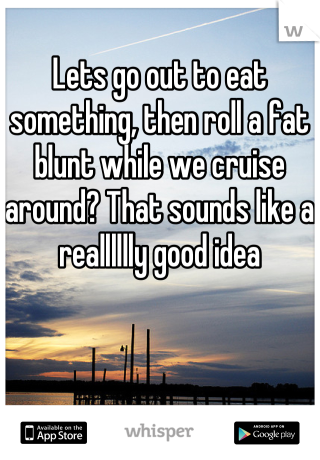 Lets go out to eat something, then roll a fat blunt while we cruise around? That sounds like a realllllly good idea