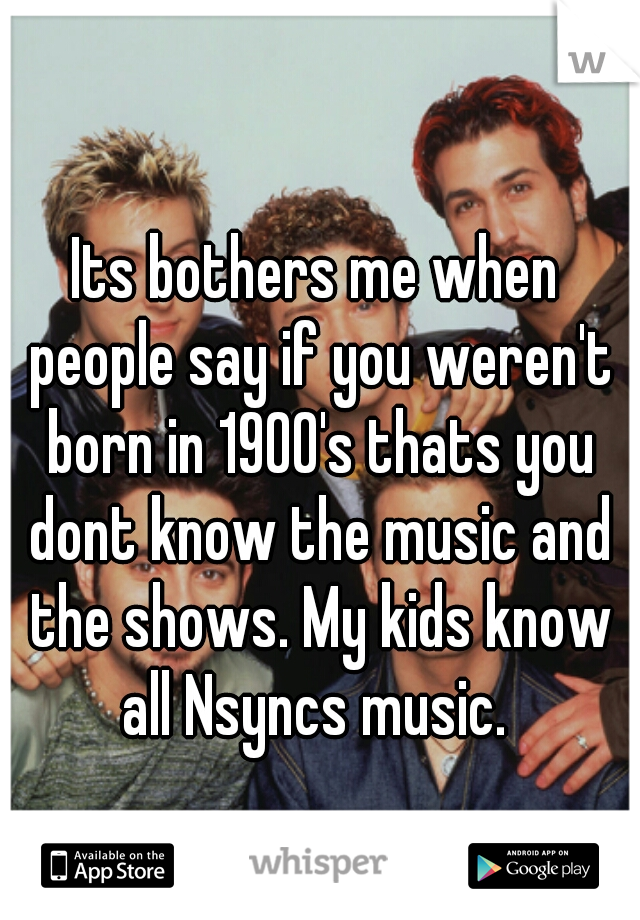 Its bothers me when people say if you weren't born in 1900's thats you dont know the music and the shows. My kids know all Nsyncs music. 
 