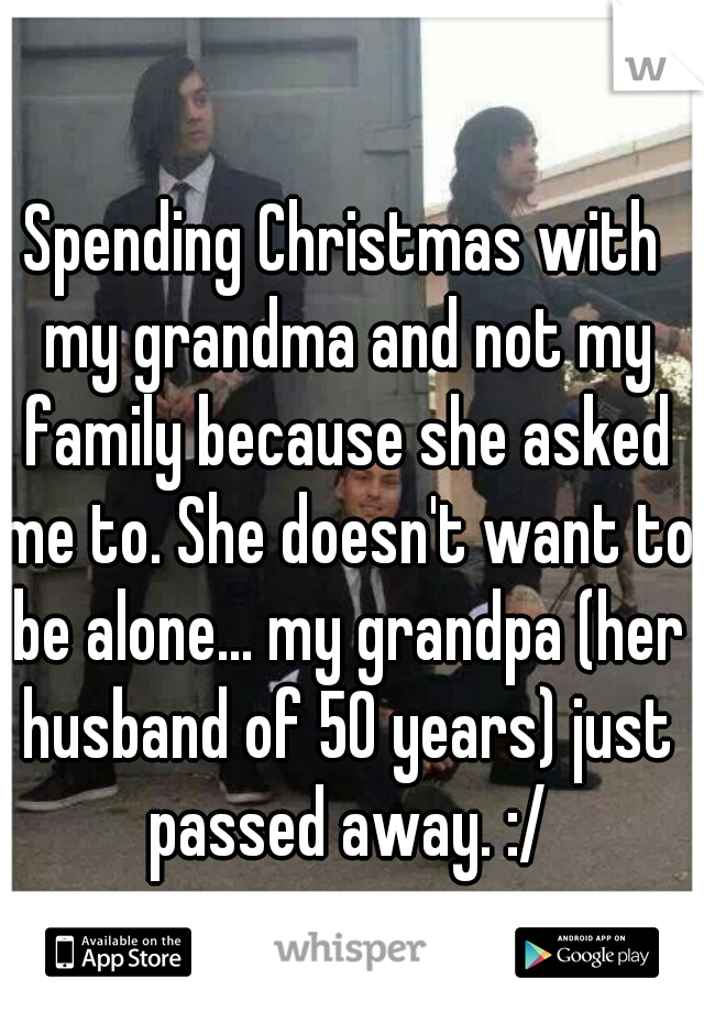 Spending Christmas with my grandma and not my family because she asked me to. She doesn't want to be alone... my grandpa (her husband of 50 years) just passed away. :/