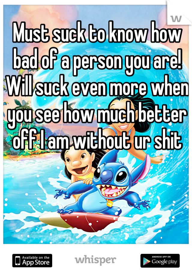 Must suck to know how bad of a person you are! Will suck even more when you see how much better off I am without ur shit