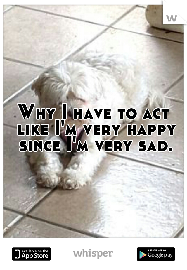 Why I have to act like I'm very happy since I'm very sad.