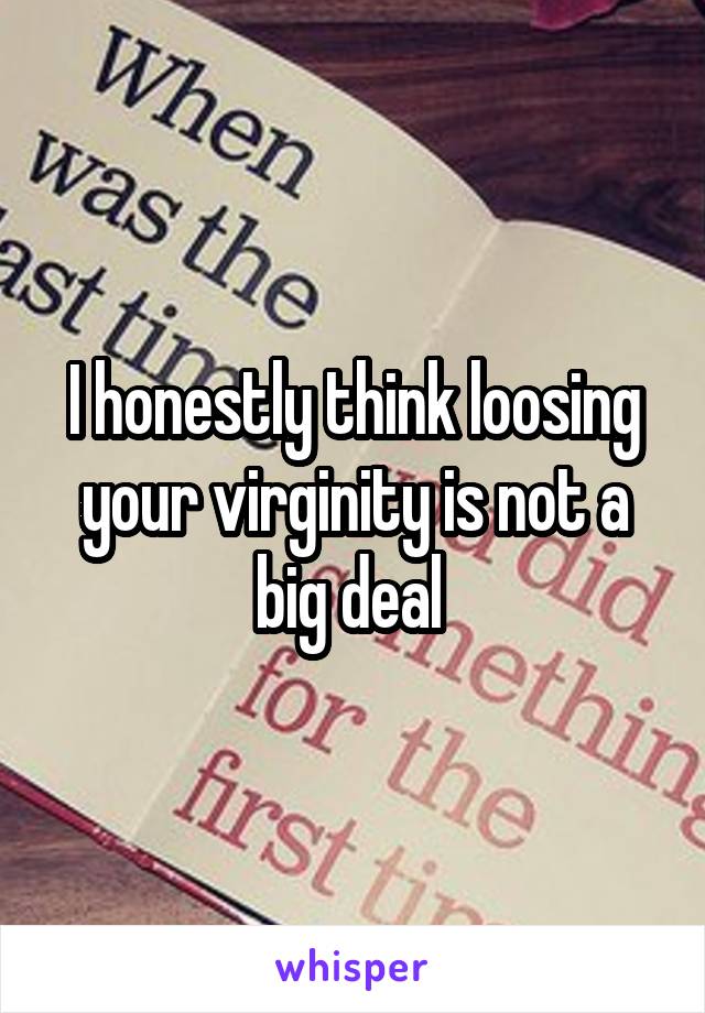 I honestly think loosing your virginity is not a big deal 