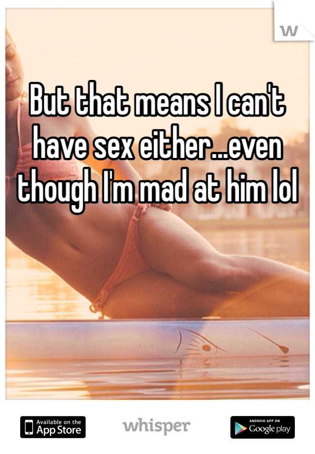 But that means I can't have sex either...even though I'm mad at him lol