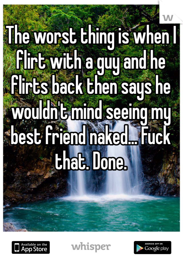 The worst thing is when I flirt with a guy and he flirts back then says he wouldn't mind seeing my best friend naked... Fuck that. Done.