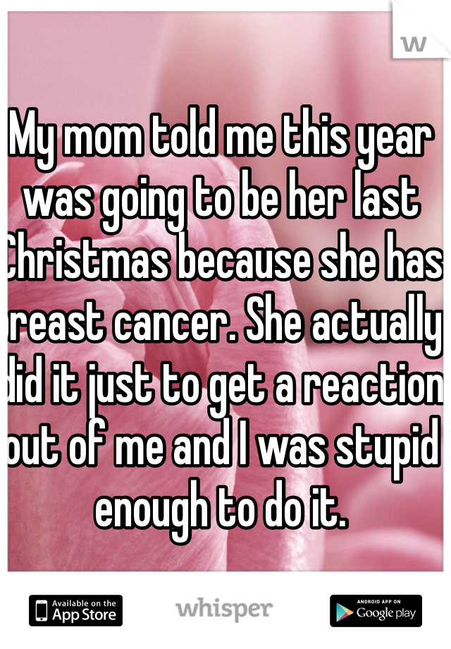 My mom told me this year was going to be her last Christmas because she has breast cancer. She actually did it just to get a reaction out of me and I was stupid enough to do it.