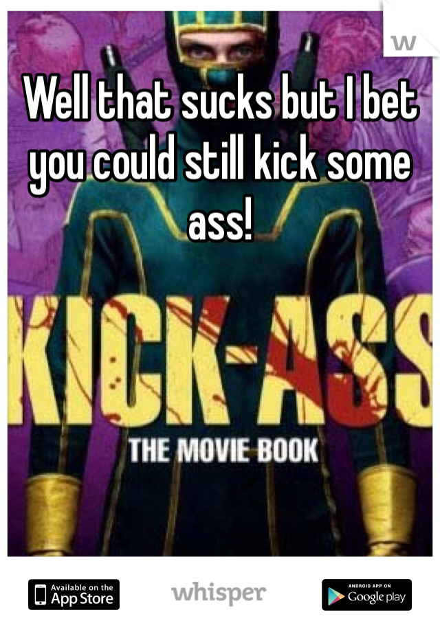 Well that sucks but I bet you could still kick some ass!