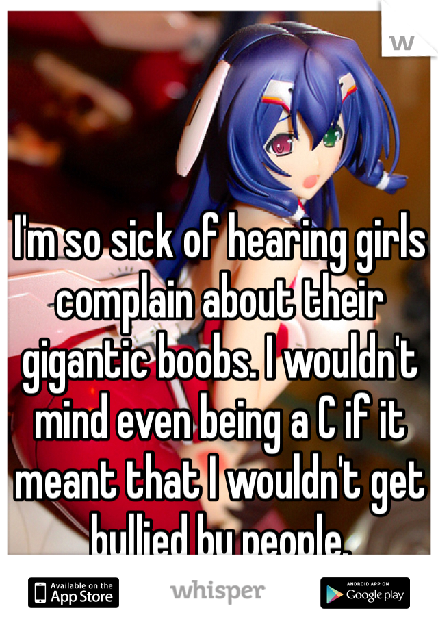 I'm so sick of hearing girls complain about their gigantic boobs. I wouldn't mind even being a C if it meant that I wouldn't get bullied by people. 