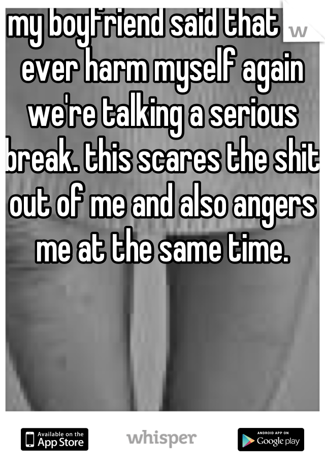 my boyfriend said that if I ever harm myself again we're talking a serious break. this scares the shit out of me and also angers me at the same time. 