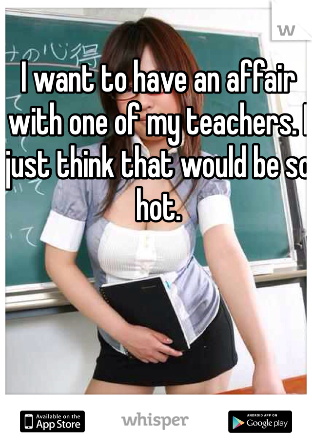 I want to have an affair with one of my teachers. I just think that would be so hot. 