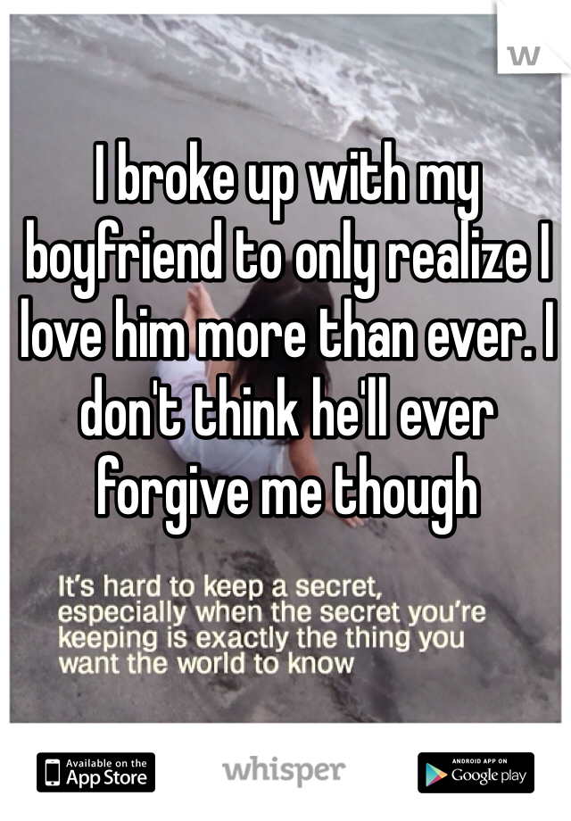 I broke up with my boyfriend to only realize I love him more than ever. I don't think he'll ever forgive me though 